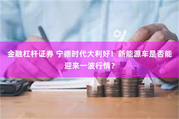 金融杠杆证券 宁德时代大利好！新能源车是否能迎来一波行情？