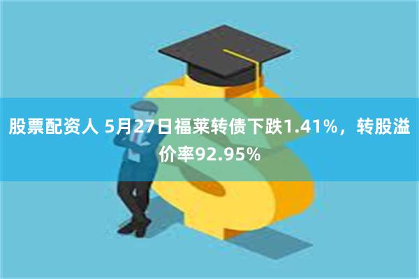股票配资人 5月27日福莱转债下跌1.41%，转股溢价率92.95%
