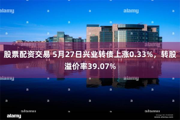 股票配资交易 5月27日兴业转债上涨0.33%，转股溢价率39.07%
