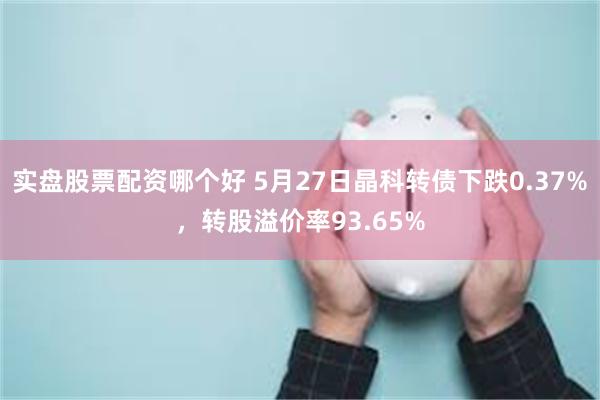 实盘股票配资哪个好 5月27日晶科转债下跌0.37%，转股溢价率93.65%