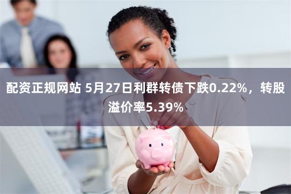 配资正规网站 5月27日利群转债下跌0.22%，转股溢价率5.39%