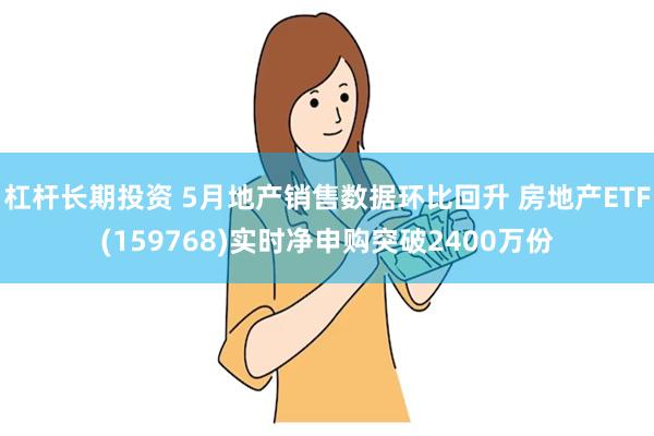杠杆长期投资 5月地产销售数据环比回升 房地产ETF(159768)实时净申购突破2400万份