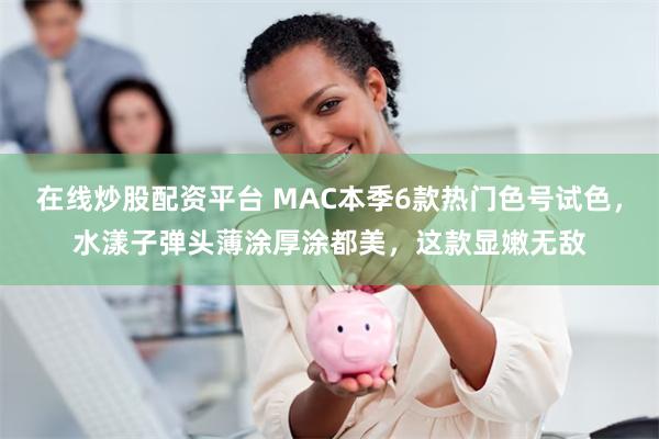 在线炒股配资平台 MAC本季6款热门色号试色，水漾子弹头薄涂厚涂都美，这款显嫩无敌