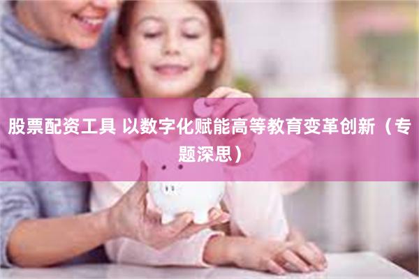 股票配资工具 以数字化赋能高等教育变革创新（专题深思）