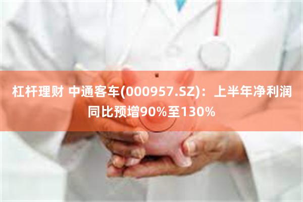 杠杆理财 中通客车(000957.SZ)：上半年净利润同比预增90%至130%