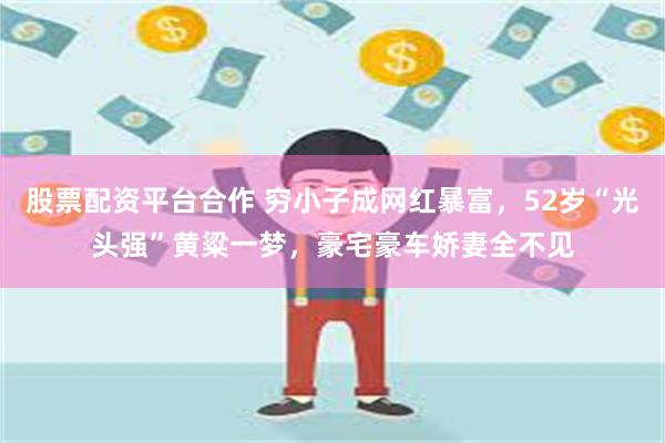股票配资平台合作 穷小子成网红暴富，52岁“光头强”黄粱一梦，豪宅豪车娇妻全不见