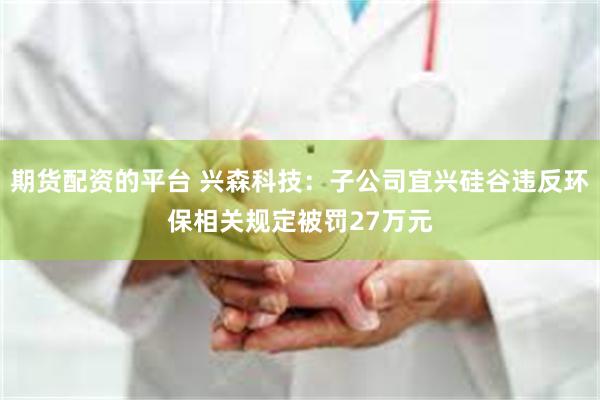 期货配资的平台 兴森科技：子公司宜兴硅谷违反环保相关规定被罚27万元