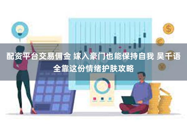 配资平台交易佣金 嫁入豪门也能保持自我 吴千语全靠这份情绪护肤攻略