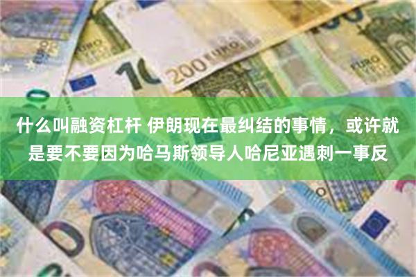 什么叫融资杠杆 伊朗现在最纠结的事情，或许就是要不要因为哈马斯领导人哈尼亚遇刺一事反