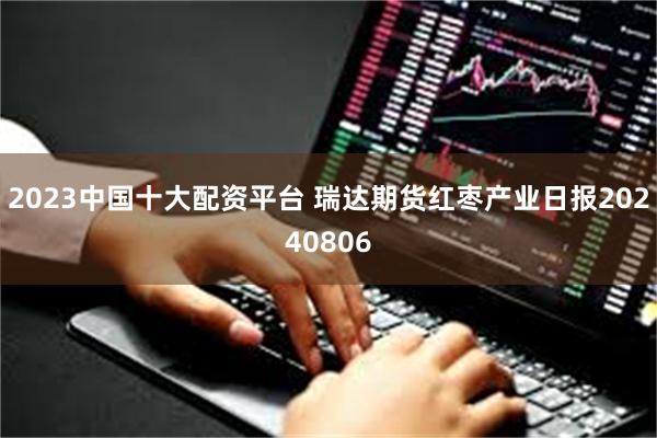 2023中国十大配资平台 瑞达期货红枣产业日报20240806