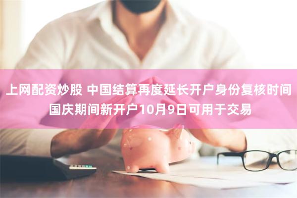 上网配资炒股 中国结算再度延长开户身份复核时间 国庆期间新开户10月9日可用于交易