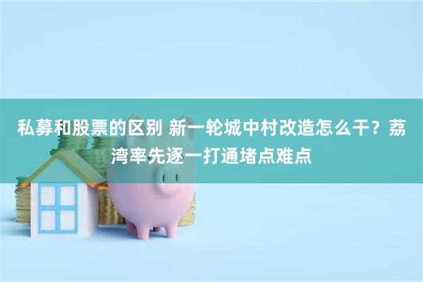 私募和股票的区别 新一轮城中村改造怎么干？荔湾率先逐一打通堵点难点