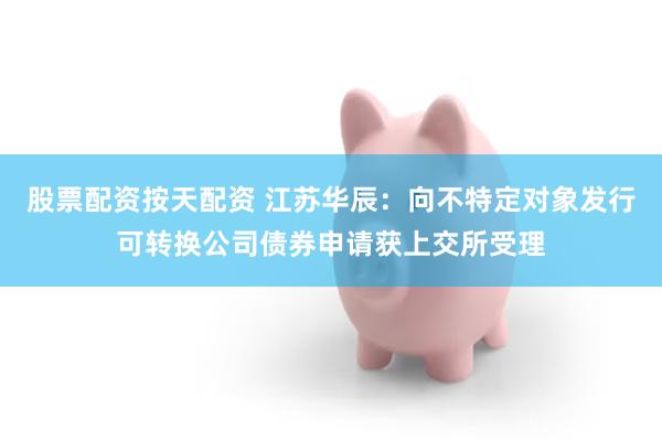 股票配资按天配资 江苏华辰：向不特定对象发行可转换公司债券申请获上交所受理