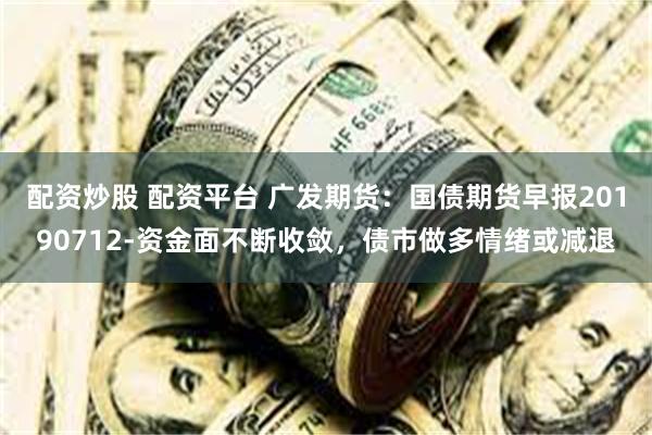 配资炒股 配资平台 广发期货：国债期货早报20190712-资金面不断收敛，债市做多情绪或减退
