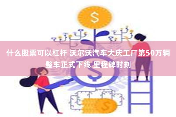 什么股票可以杠杆 沃尔沃汽车大庆工厂第50万辆整车正式下线 里程碑时刻