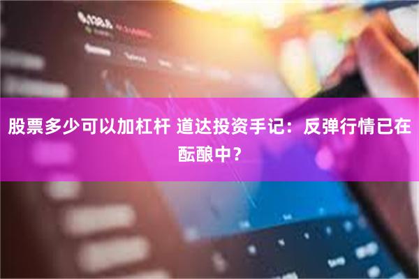 股票多少可以加杠杆 道达投资手记：反弹行情已在酝酿中？