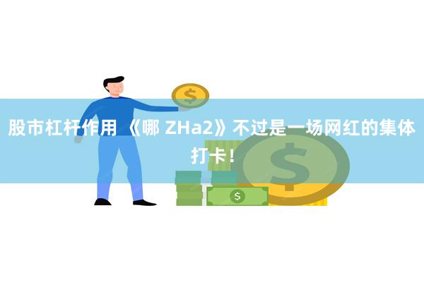股市杠杆作用 《哪 ZHa2》不过是一场网红的集体打卡！