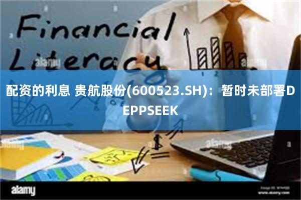 配资的利息 贵航股份(600523.SH)：暂时未部署DEPPSEEK