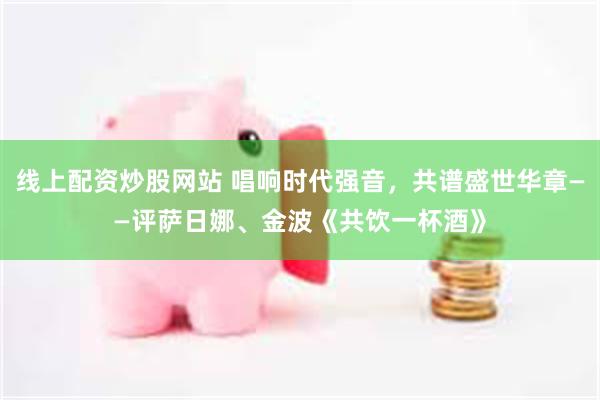 线上配资炒股网站 唱响时代强音，共谱盛世华章——评萨日娜、金波《共饮一杯酒》
