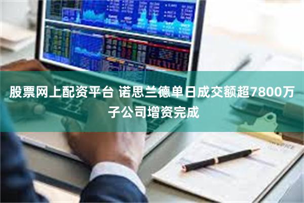 股票网上配资平台 诺思兰德单日成交额超7800万 子公司增资完成
