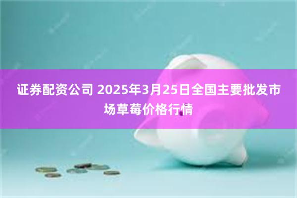 证券配资公司 2025年3月25日全国主要批发市场草莓价格行情