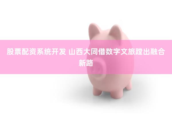 股票配资系统开发 山西大同借数字文旅蹚出融合新路