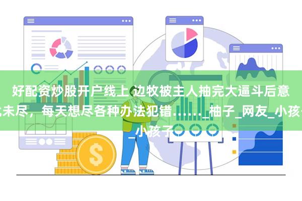 好配资炒股开户线上 边牧被主人抽完大逼斗后意犹未尽，每天想尽各种办法犯错……_柚子_网友_小孩子