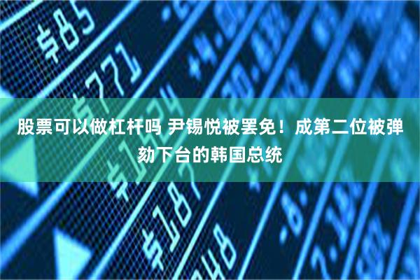 股票可以做杠杆吗 尹锡悦被罢免！成第二位被弹劾下台的韩国总统