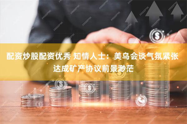 配资炒股配资优秀 知情人士：美乌会谈气氛紧张 达成矿产协议前景渺茫