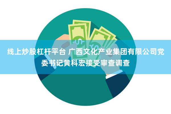 线上炒股杠杆平台 广西文化产业集团有限公司党委书记黄科宏接受审查调查