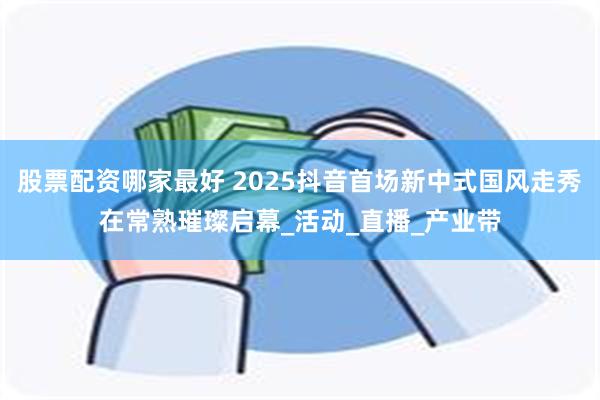 股票配资哪家最好 2025抖音首场新中式国风走秀在常熟璀璨启幕_活动_直播_产业带