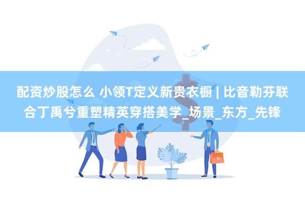 配资炒股怎么 小领T定义新贵衣橱 | 比音勒芬联合丁禹兮重塑精英穿搭美学_场景_东方_先锋
