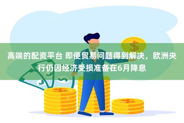 高端的配资平台 即便贸易问题得到解决，欧洲央行仍因经济受损准备在6月降息