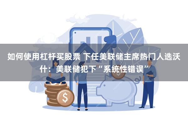如何使用杠杆买股票 下任美联储主席热门人选沃什：美联储犯下“系统性错误”