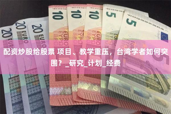 配资炒股给股票 项目、教学重压，台湾学者如何突围？_研究_计划_经费