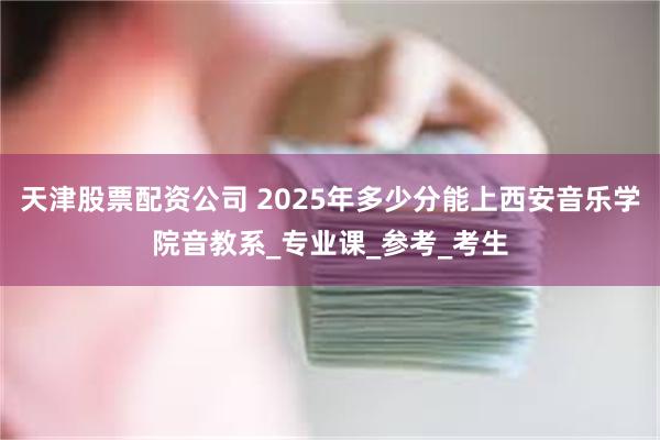 天津股票配资公司 2025年多少分能上西安音乐学院音教系_专业课_参考_考生