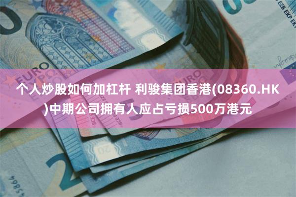 个人炒股如何加杠杆 利骏集团香港(08360.HK)中期公司拥有人应占亏损500万港元