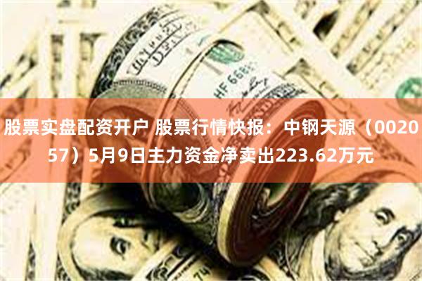 股票实盘配资开户 股票行情快报：中钢天源（002057）5月9日主力资金净卖出223.62万元
