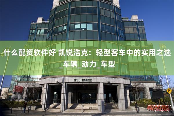 什么配资软件好 凯锐浩克：轻型客车中的实用之选_车辆_动力_车型