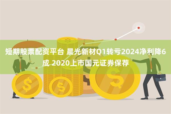 短期股票配资平台 晨光新材Q1转亏2024净利降6成 2020上市国元证券保荐