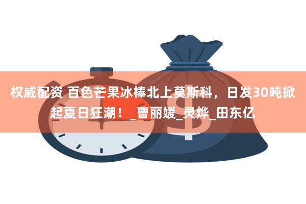 权威配资 百色芒果冰棒北上莫斯科，日发30吨掀起夏日狂潮！_曹丽媛_灵烨_田东亿