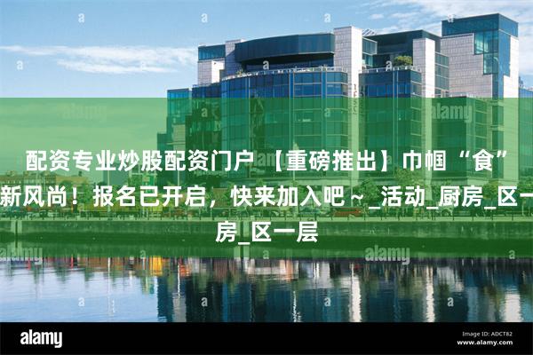 配资专业炒股配资门户 【重磅推出】巾帼 “食” 尚新风尚！报名已开启，快来加入吧～_活动_厨房_区一层